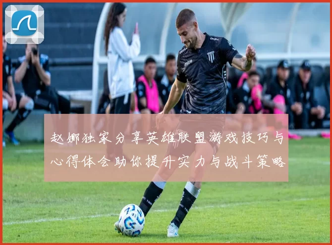 赵娜独家分享英雄联盟游戏技巧与心得体会助你提升实力与战斗策略