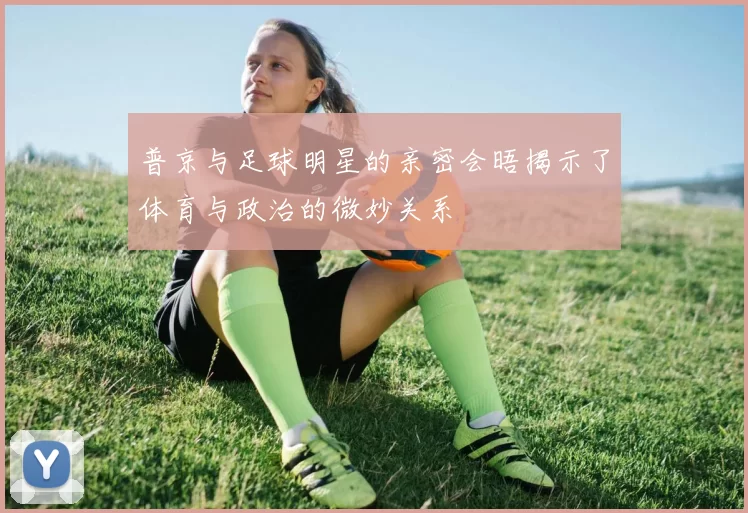 普京与足球明星的亲密会晤揭示了体育与政治的微妙关系