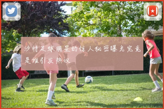 沙特足球明星的惊人秘密曝光究竟是谁引发热议