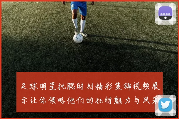 足球明星托腮时刻精彩集锦视频展示让你领略他们的独特魅力与风采
