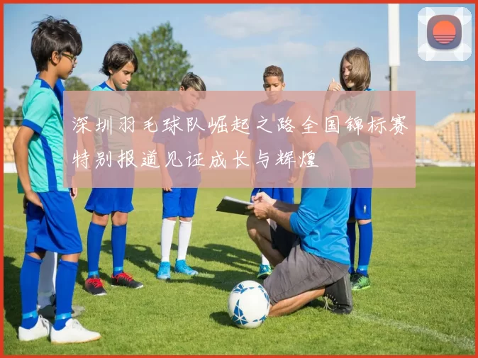 深圳羽毛球队崛起之路全国锦标赛特别报道见证成长与辉煌