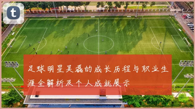 足球明星吴磊的成长历程与职业生涯全解析及个人成就展示