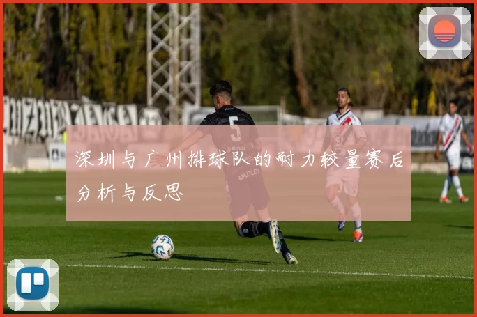 深圳与广州排球队的耐力较量赛后分析与反思
