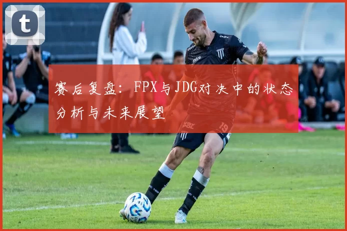 赛后复盘：FPX与JDG对决中的状态分析与未来展望