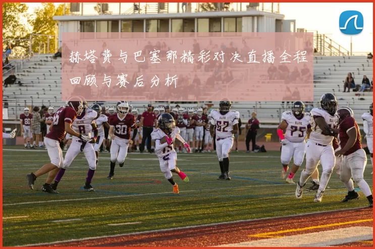 赫塔费与巴塞那精彩对决直播全程回顾与赛后分析