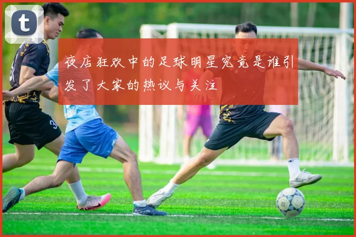 夜店狂欢中的足球明星究竟是谁引发了大家的热议与关注