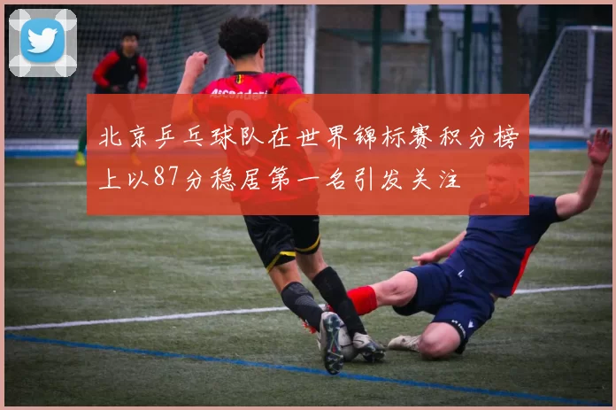 北京乒乓球队在世界锦标赛积分榜上以87分稳居第一名引发关注