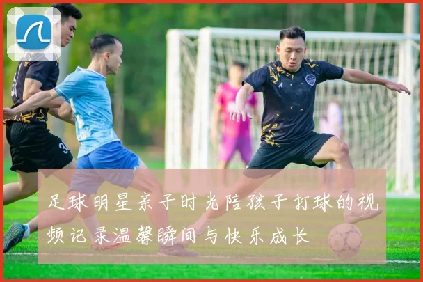 足球明星亲子时光陪孩子打球的视频记录温馨瞬间与快乐成长