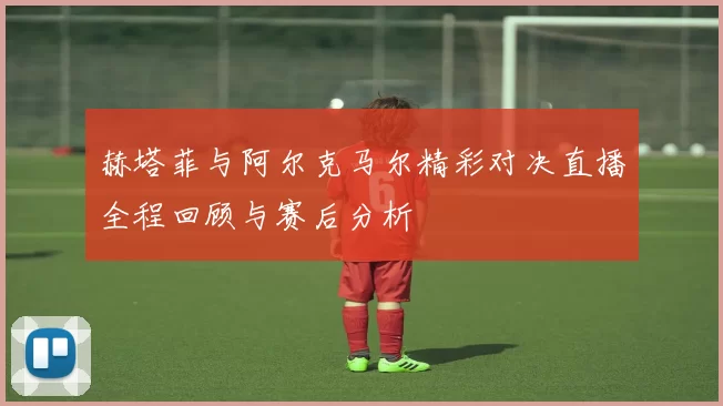 赫塔菲与阿尔克马尔精彩对决直播全程回顾与赛后分析