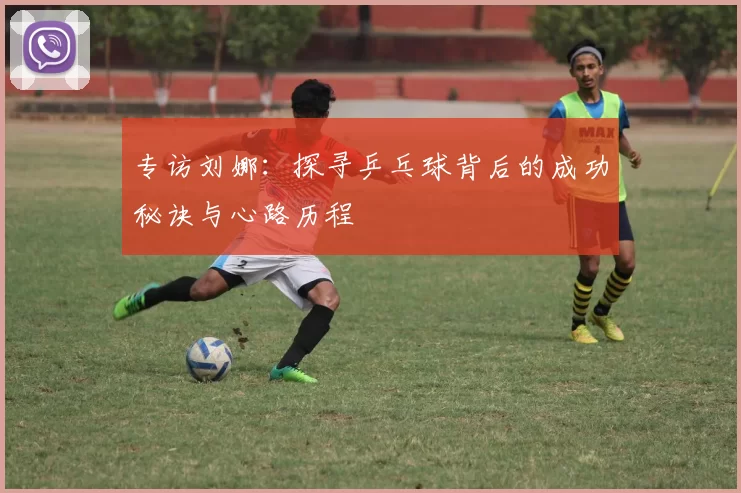 专访刘娜：探寻乒乓球背后的成功秘诀与心路历程