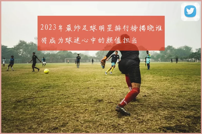 2023年最帅足球明星排行榜揭晓谁将成为球迷心中的颜值担当