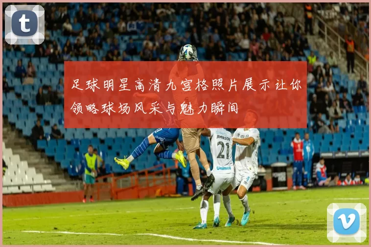 足球明星高清九宫格照片展示让你领略球场风采与魅力瞬间