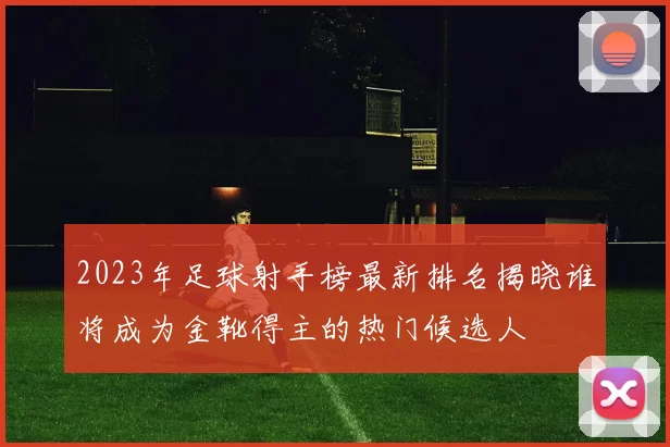 2023年足球射手榜最新排名揭晓谁将成为金靴得主的热门候选人