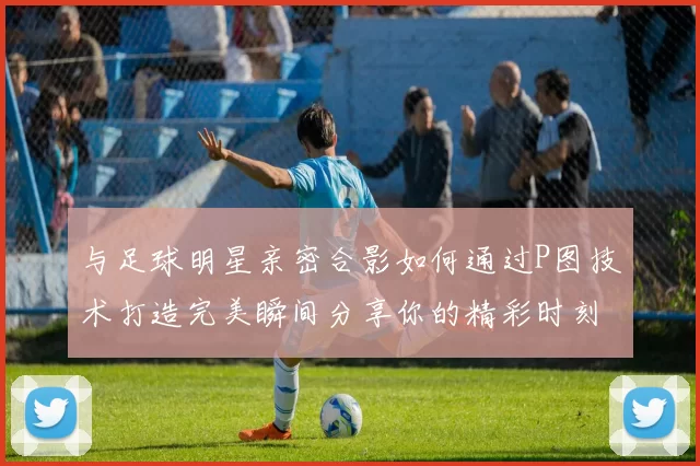 与足球明星亲密合影如何通过P图技术打造完美瞬间分享你的精彩时刻