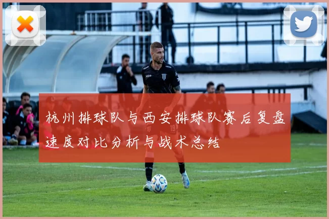 杭州排球队与西安排球队赛后复盘速度对比分析与战术总结