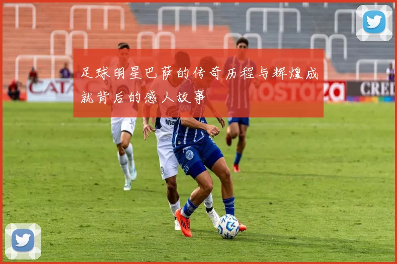 足球明星巴萨的传奇历程与辉煌成就背后的感人故事