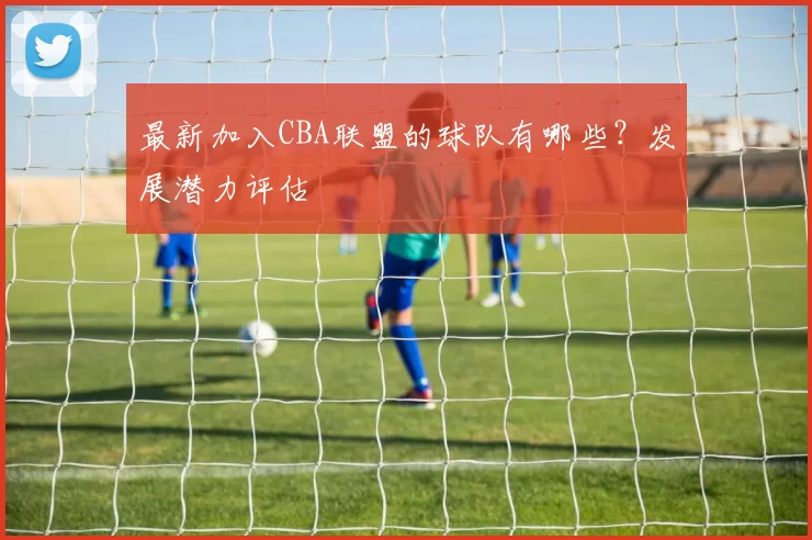 最新加入CBA联盟的球队有哪些？发展潜力评估