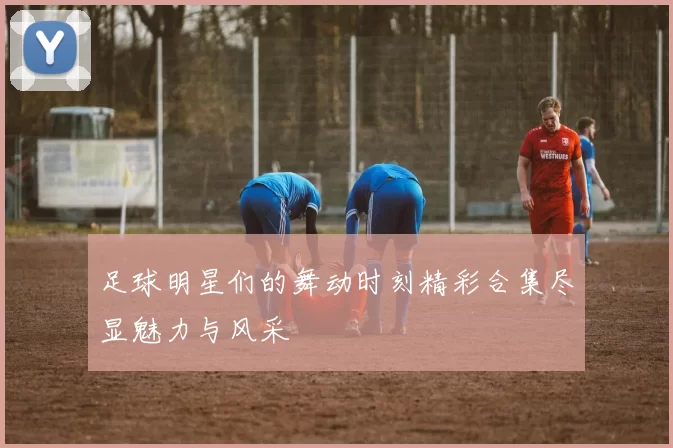 足球明星们的舞动时刻精彩合集尽显魅力与风采