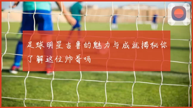 足球明星吉鲁的魅力与成就揭秘你了解这位帅哥吗