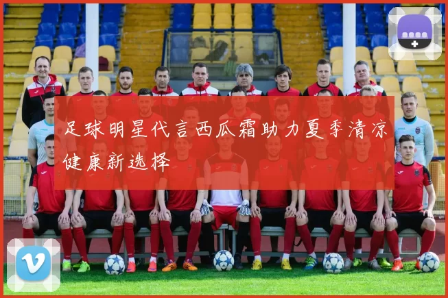 足球明星代言西瓜霜助力夏季清凉健康新选择