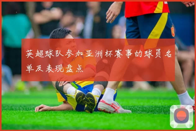 英超球队参加亚洲杯赛事的球员名单及表现盘点