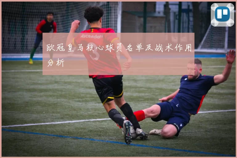 欧冠皇马核心球员名单及战术作用分析