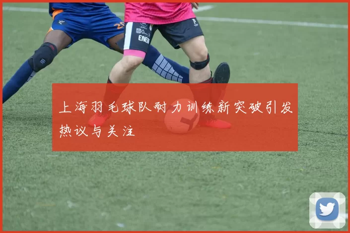 上海羽毛球队耐力训练新突破引发热议与关注