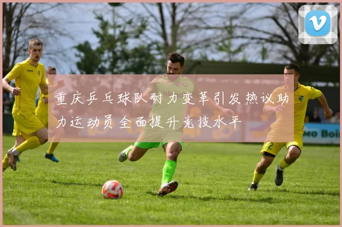 重庆乒乓球队耐力变革引发热议助力运动员全面提升竞技水平