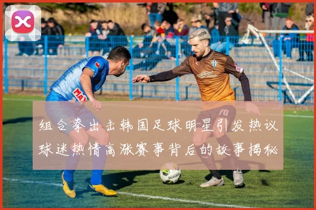 组合拳出击韩国足球明星引发热议球迷热情高涨赛事背后的故事揭秘