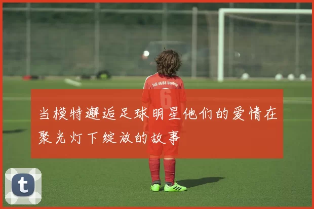 当模特邂逅足球明星他们的爱情在聚光灯下绽放的故事