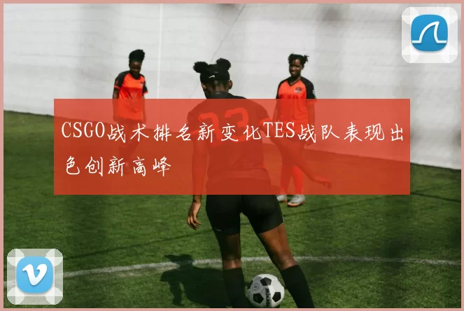 CSGO战术排名新变化TES战队表现出色创新高峰
