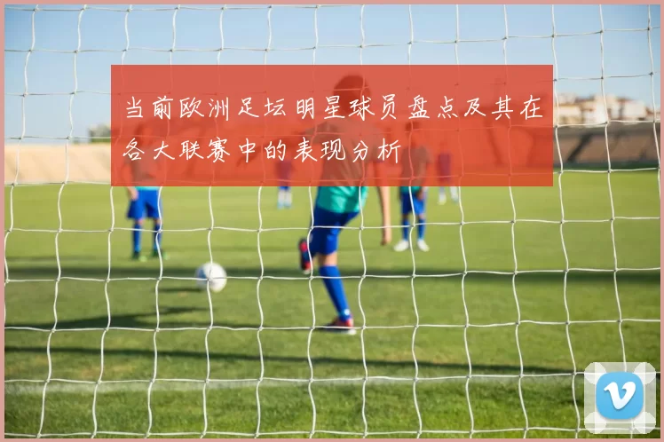 当前欧洲足坛明星球员盘点及其在各大联赛中的表现分析